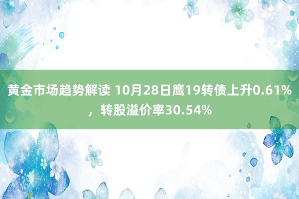 黄金市场趋势解读 10月28日鹰19转债上升0.61%，转股溢价率30.54%