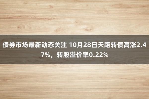 债券市场最新动态关注 10月28日天路转债高涨2.47%，转股溢价率0.22%