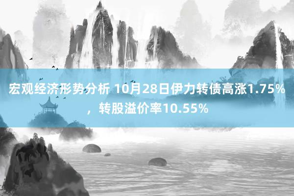 宏观经济形势分析 10月28日伊力转债高涨1.75%，转股溢价率10.55%