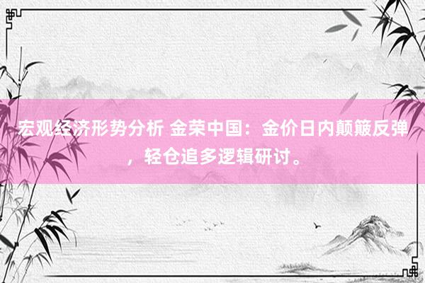 宏观经济形势分析 金荣中国：金价日内颠簸反弹，轻仓追多逻辑研讨。