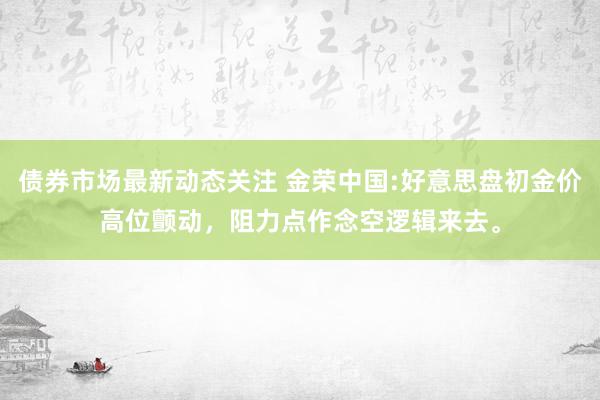 债券市场最新动态关注 金荣中国:好意思盘初金价高位颤动，阻力点作念空逻辑来去。