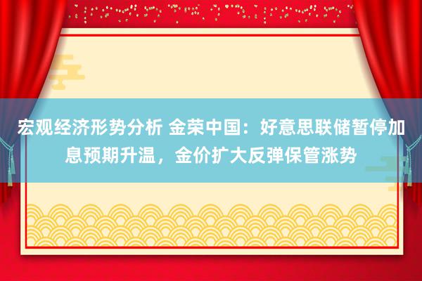 宏观经济形势分析 金荣中国：好意思联储暂停加息预期升温，金价扩大反弹保管涨势