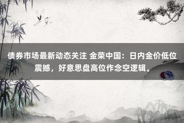 债券市场最新动态关注 金荣中国：日内金价低位震撼，好意思盘高位作念空逻辑。