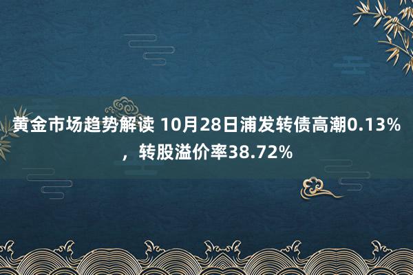 黄金市场趋势解读 10月28日浦发转债高潮0.13%，转股溢价率38.72%