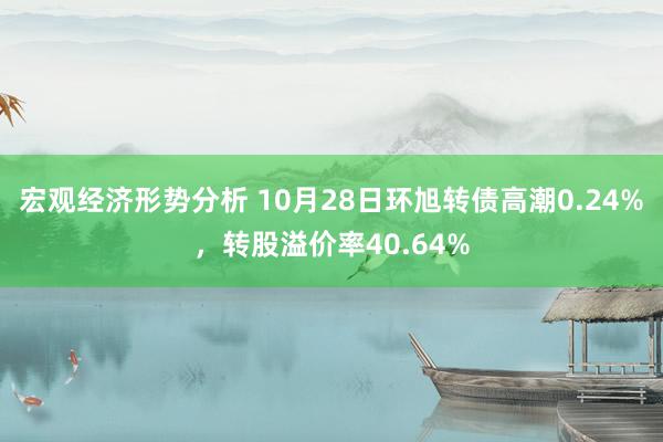 宏观经济形势分析 10月28日环旭转债高潮0.24%，转股溢价率40.64%