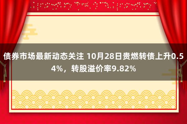 债券市场最新动态关注 10月28日贵燃转债上升0.54%，转股溢价率9.82%