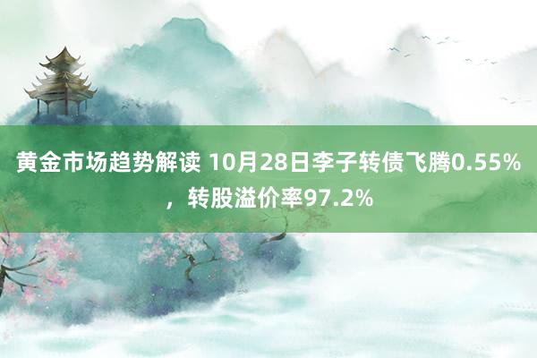 黄金市场趋势解读 10月28日李子转债飞腾0.55%，转股溢价率97.2%