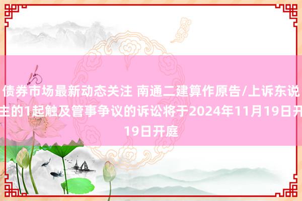 债券市场最新动态关注 南通二建算作原告/上诉东说念主的1起触及管事争议的诉讼将于2024年11月19日开庭