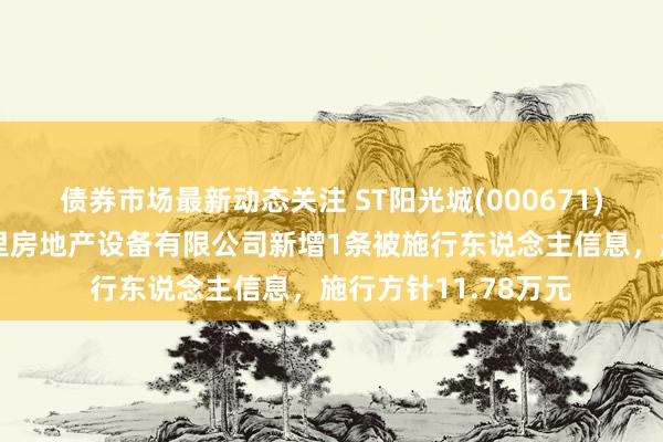 债券市场最新动态关注 ST阳光城(000671)控股的武汉中大十里房地产设备有限公司新增1条被施行东说念主信息，施行方针11.78万元