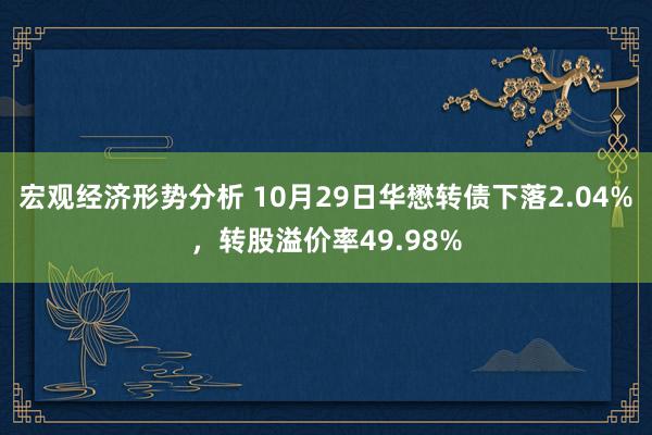 宏观经济形势分析 10月29日华懋转债下落2.04%，转股溢价率49.98%