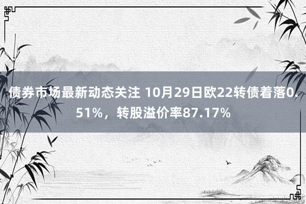 债券市场最新动态关注 10月29日欧22转债着落0.51%，转股溢价率87.17%