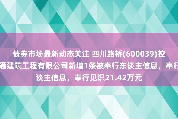 债券市场最新动态关注 四川路桥(600039)控股的四川路桥盛通建筑工程有限公司新增1条被奉行东谈主信息，奉行见识21.42万元