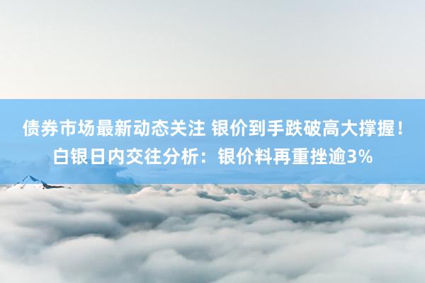 债券市场最新动态关注 银价到手跌破高大撑握！白银日内交往分析：银价料再重挫逾3%