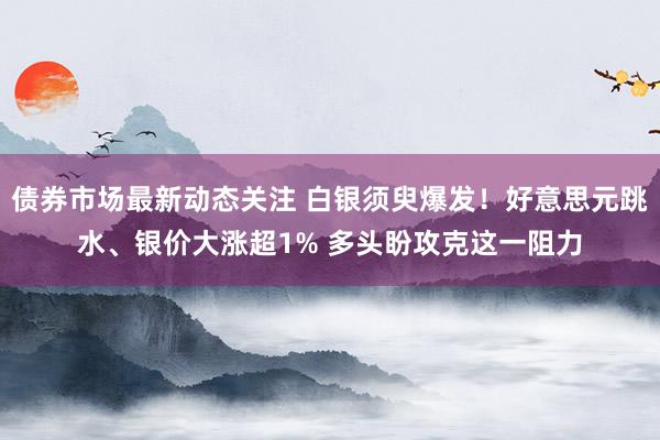 债券市场最新动态关注 白银须臾爆发！好意思元跳水、银价大涨超1% 多头盼攻克这一阻力