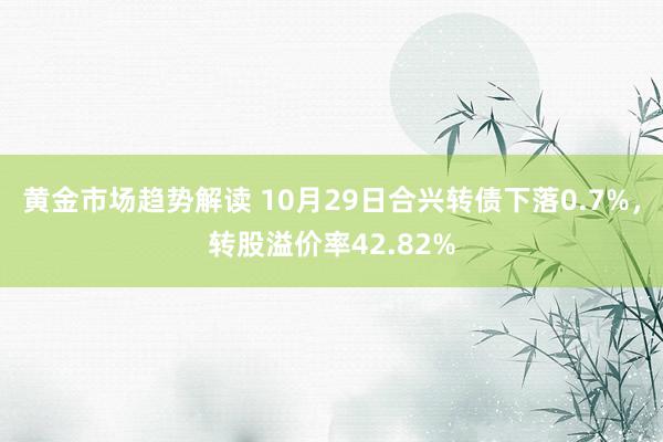 黄金市场趋势解读 10月29日合兴转债下落0.7%，转股溢价率42.82%