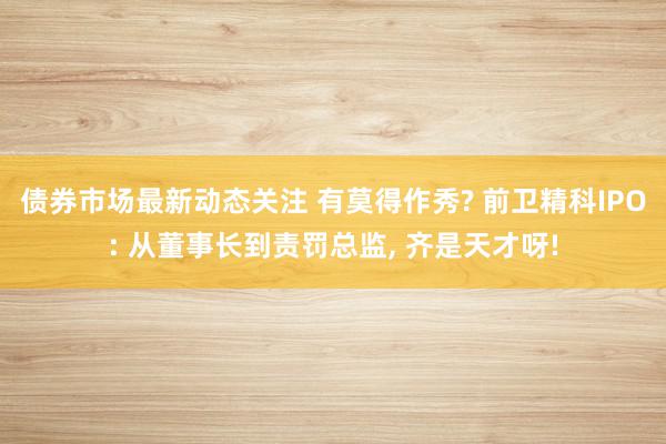 债券市场最新动态关注 有莫得作秀? 前卫精科IPO: 从董事长到责罚总监, 齐是天才呀!