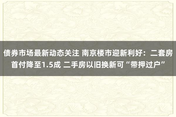 债券市场最新动态关注 南京楼市迎新利好：二套房首付降至1.5成 二手房以旧换新可“带押过户”