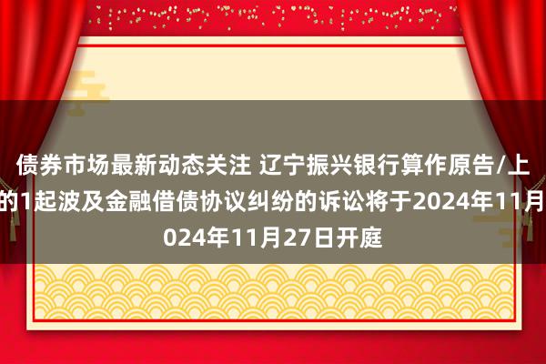 债券市场最新动态关注 辽宁振兴银行算作原告/上诉东谈主的1起波及金融借债协议纠纷的诉讼将于2024年11月27日开庭