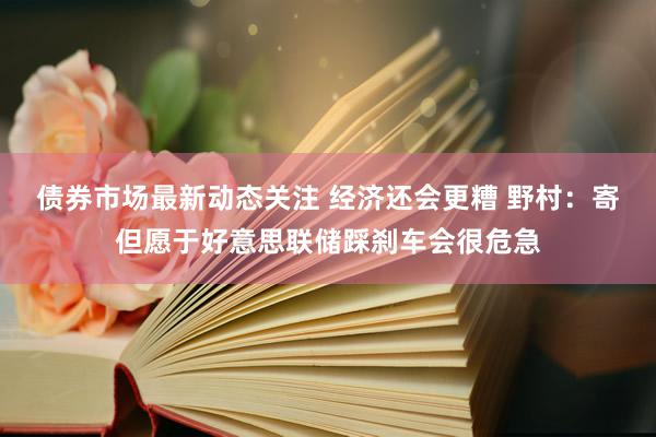 债券市场最新动态关注 经济还会更糟 野村：寄但愿于好意思联储踩刹车会很危急