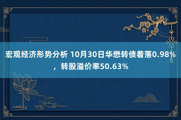 宏观经济形势分析 10月30日华懋转债着落0.98%，转股溢价率50.63%