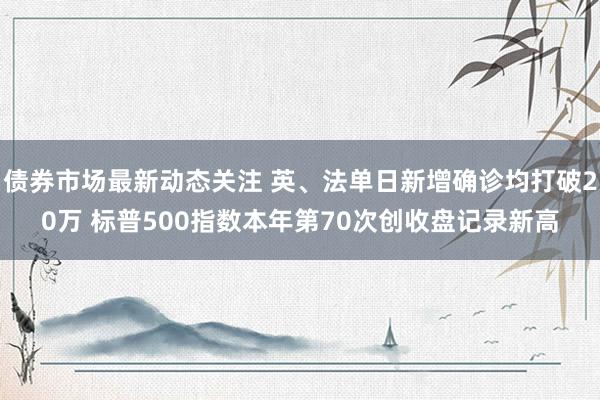 债券市场最新动态关注 英、法单日新增确诊均打破20万 标普500指数本年第70次创收盘记录新高