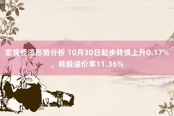 宏观经济形势分析 10月30日起步转债上升0.17%，转股溢价率11.36%