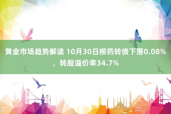 黄金市场趋势解读 10月30日柳药转债下落0.08%，转股溢价率34.7%