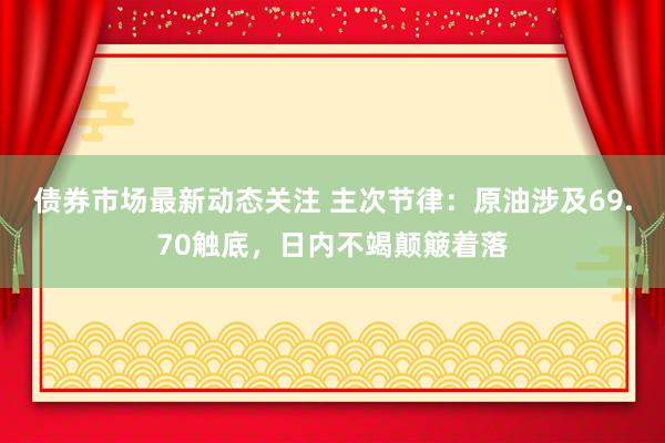 债券市场最新动态关注 主次节律：原油涉及69.70触底，日内不竭颠簸着落