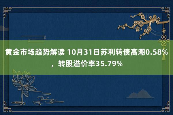 黄金市场趋势解读 10月31日苏利转债高潮0.58%，转股溢价率35.79%