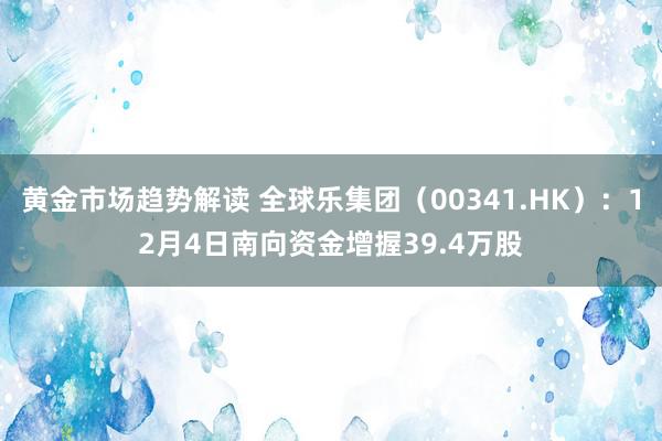 黄金市场趋势解读 全球乐集团（00341.HK）：12月4日南向资金增握39.4万股