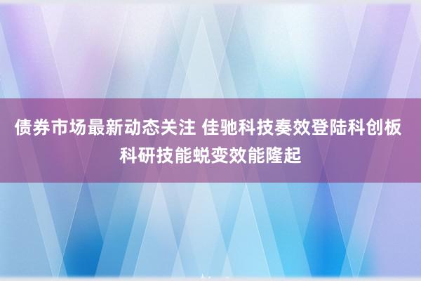 债券市场最新动态关注 佳驰科技奏效登陆科创板 科研技能蜕变效能隆起