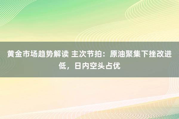 黄金市场趋势解读 主次节拍：原油聚集下挫改进低，日内空头占优