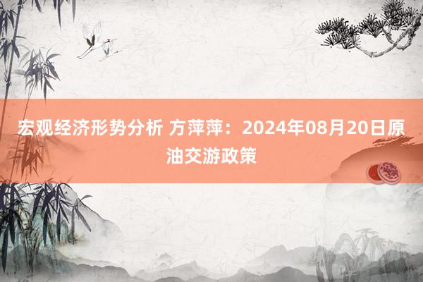 宏观经济形势分析 方萍萍：2024年08月20日原油交游政策