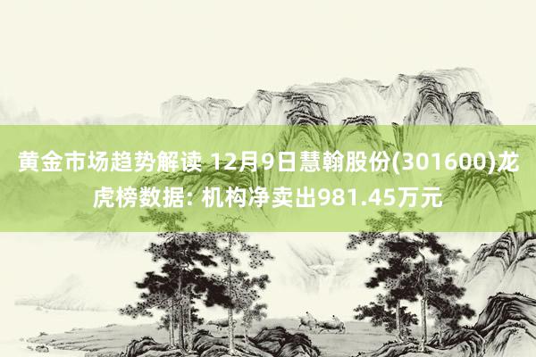 黄金市场趋势解读 12月9日慧翰股份(301600)龙虎榜数据: 机构净卖出981.45万元