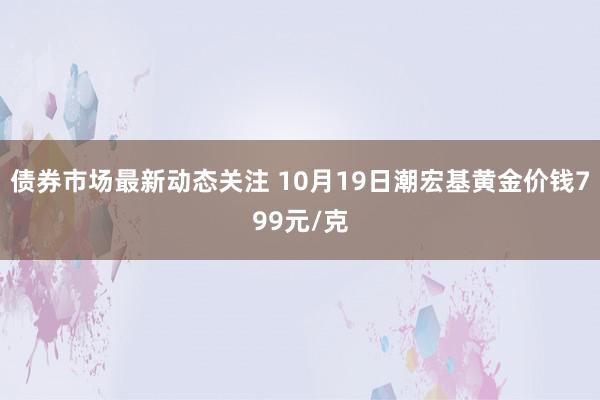 债券市场最新动态关注 10月19日潮宏基黄金价钱799元/克