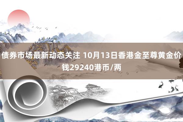 债券市场最新动态关注 10月13日香港金至尊黄金价钱29240港币/两