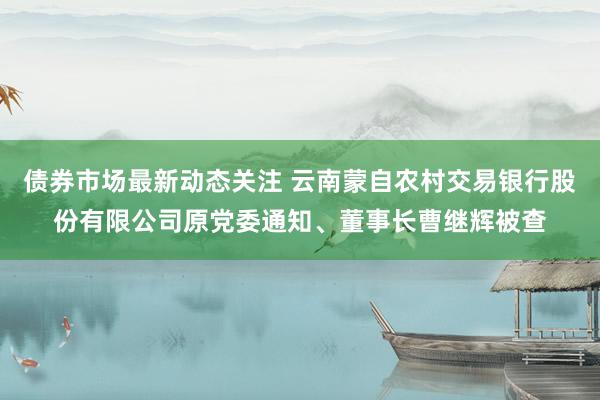 债券市场最新动态关注 云南蒙自农村交易银行股份有限公司原党委通知、董事长曹继辉被查