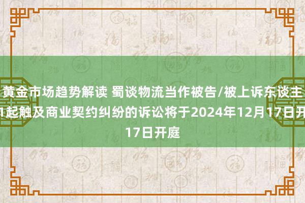 黄金市场趋势解读 蜀谈物流当作被告/被上诉东谈主的1起触及商业契约纠纷的诉讼将于2024年12月17日开庭