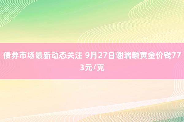 债券市场最新动态关注 9月27日谢瑞麟黄金价钱773元/克