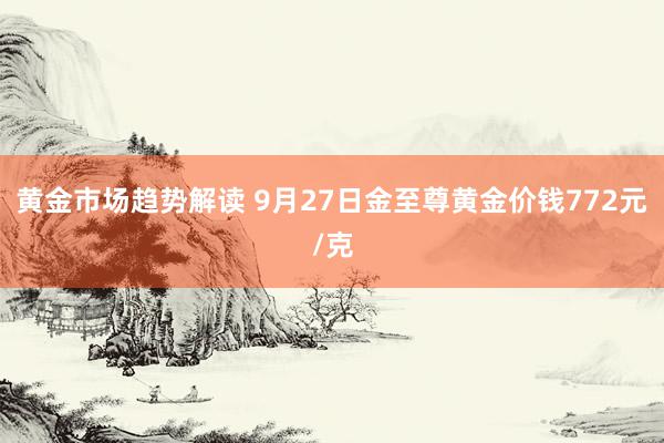 黄金市场趋势解读 9月27日金至尊黄金价钱772元/克