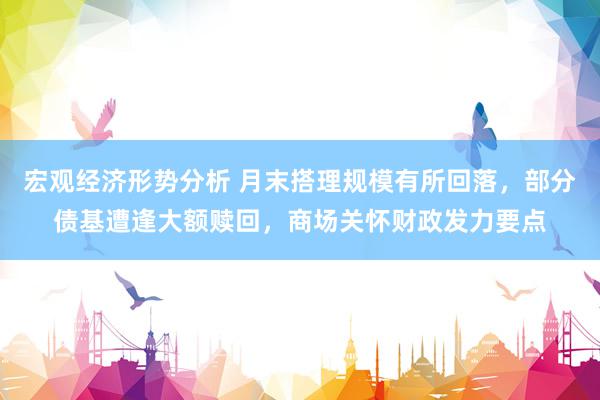 宏观经济形势分析 月末搭理规模有所回落，部分债基遭逢大额赎回，商场关怀财政发力要点