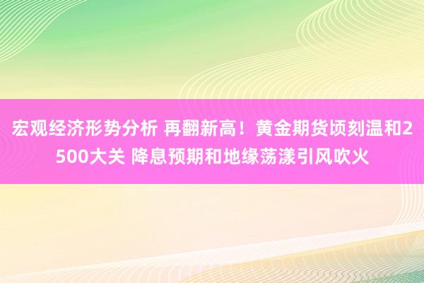 宏观经济形势分析 再翻新高！黄金期货顷刻温和2500大关 降息预期和地缘荡漾引风吹火