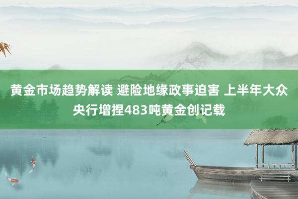 黄金市场趋势解读 避险地缘政事迫害 上半年大众央行增捏483吨黄金创记载