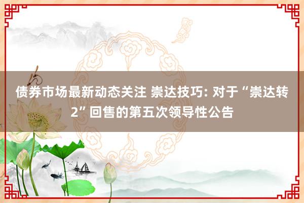 债券市场最新动态关注 崇达技巧: 对于“崇达转2”回售的第五次领导性公告