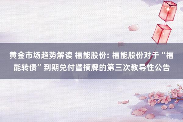 黄金市场趋势解读 福能股份: 福能股份对于“福能转债”到期兑付暨摘牌的第三次教导性公告