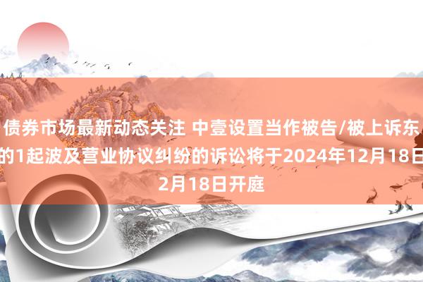 债券市场最新动态关注 中壹设置当作被告/被上诉东谈主的1起波及营业协议纠纷的诉讼将于2024年12月18日开庭