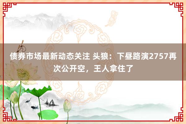 债券市场最新动态关注 头狼：下昼路演2757再次公开空，王人拿住了