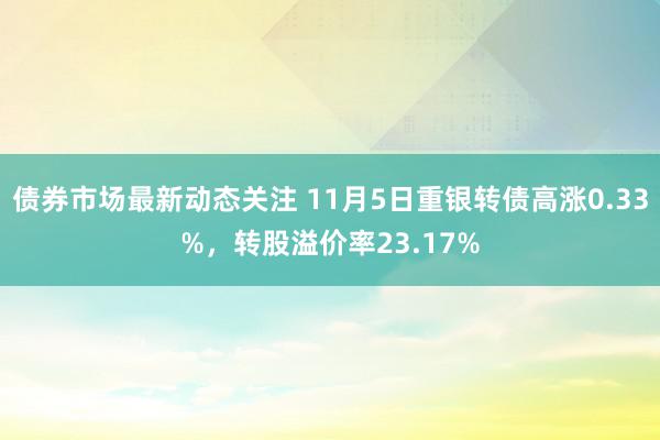 债券市场最新动态关注 11月5日重银转债高涨0.33%，转股溢价率23.17%