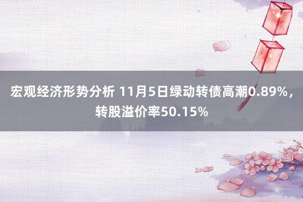 宏观经济形势分析 11月5日绿动转债高潮0.89%，转股溢价率50.15%