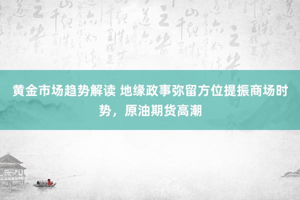 黄金市场趋势解读 地缘政事弥留方位提振商场时势，原油期货高潮